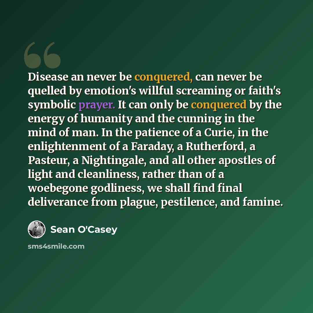 “Disease an never be conquered, can never be quelled by emotion's willful screaming or faith's symbolic prayer. It can only be conquered by the energy of humanity and the cunning in the mind of man. In the patience of a Curie, in the enlightenment of a Faraday, a Rutherford, a Pasteur, a…” quote by Sean O'Casey