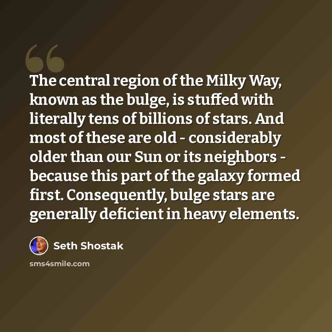 “The central region of the Milky Way, known as the bulge, is stuffed with literally tens of billions of stars. And most of these are old - considerably older than our Sun or its neighbors - because this part of the galaxy formed first. Consequently, bulge stars are generally deficient in heavy…” quote by Seth Shostak