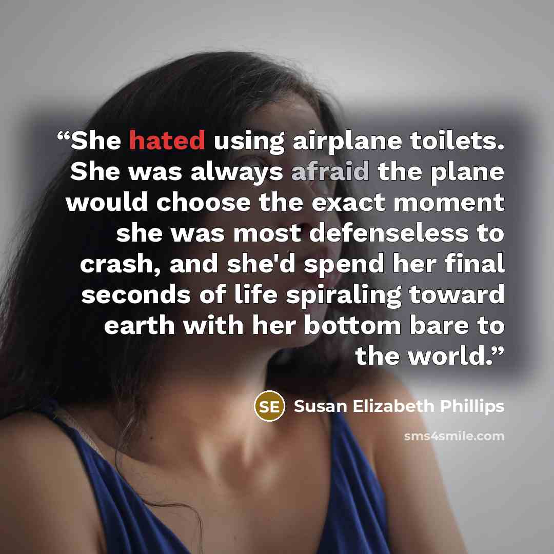 “She hated using airplane toilets. She was always afraid the plane would choose the exact moment she was most defenseless to crash, and she'd spend her final seconds of life spiraling toward earth with her bottom bare to the world.” quote by Susan Elizabeth Phillips