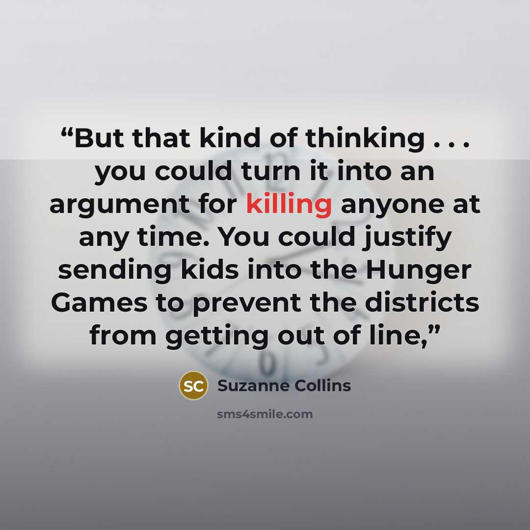 “But that kind of thinking . . . you could turn it into an argument for killing anyone at any time. You could justify sending kids into the Hunger Games to prevent the districts from getting out of line,” quote by Suzanne Collins