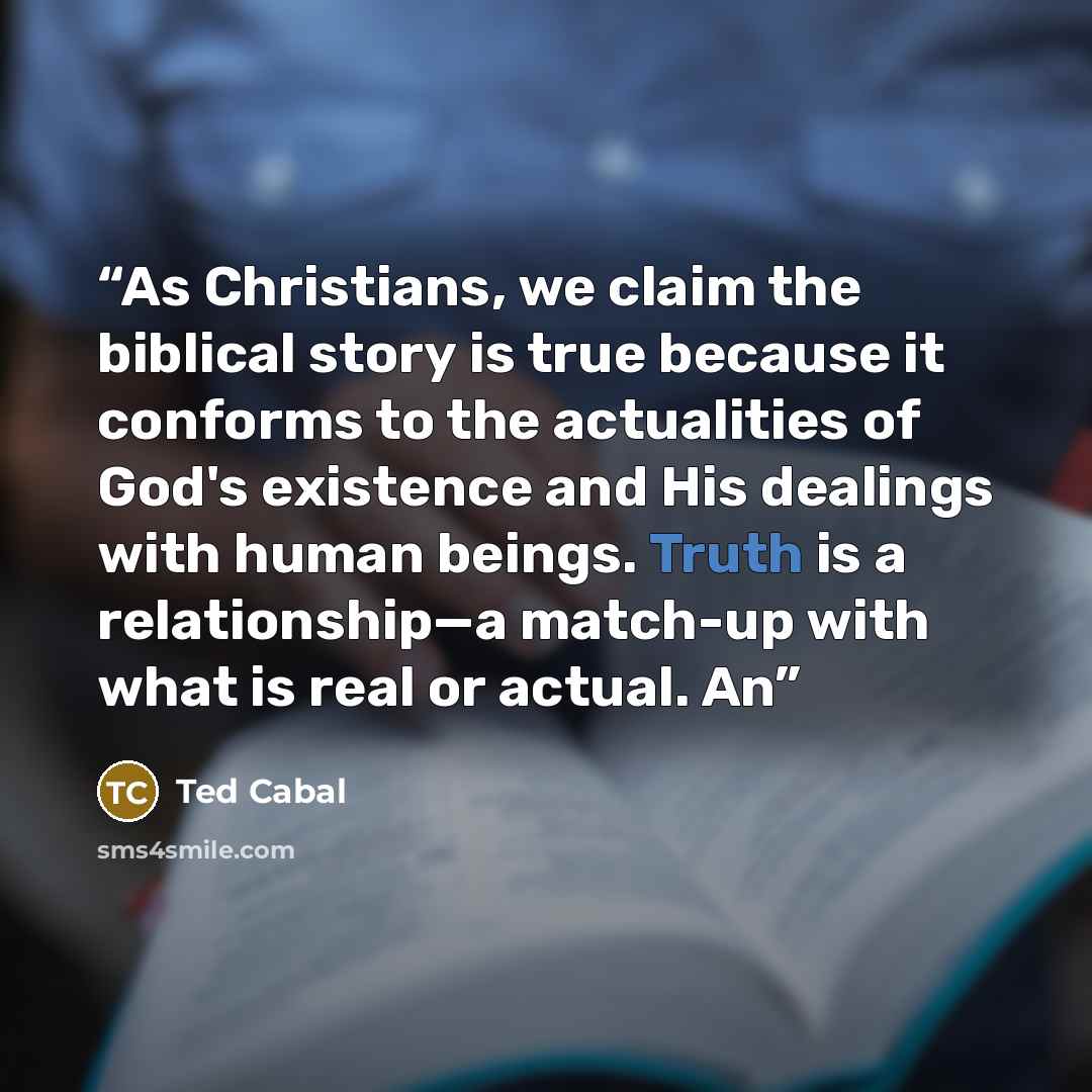 “As Christians, we claim the biblical story is true because it conforms to the actualities of God's existence and His dealings with human beings. Truth is a relationship—a match-up with what is real or actual. An” quote by Ted Cabal