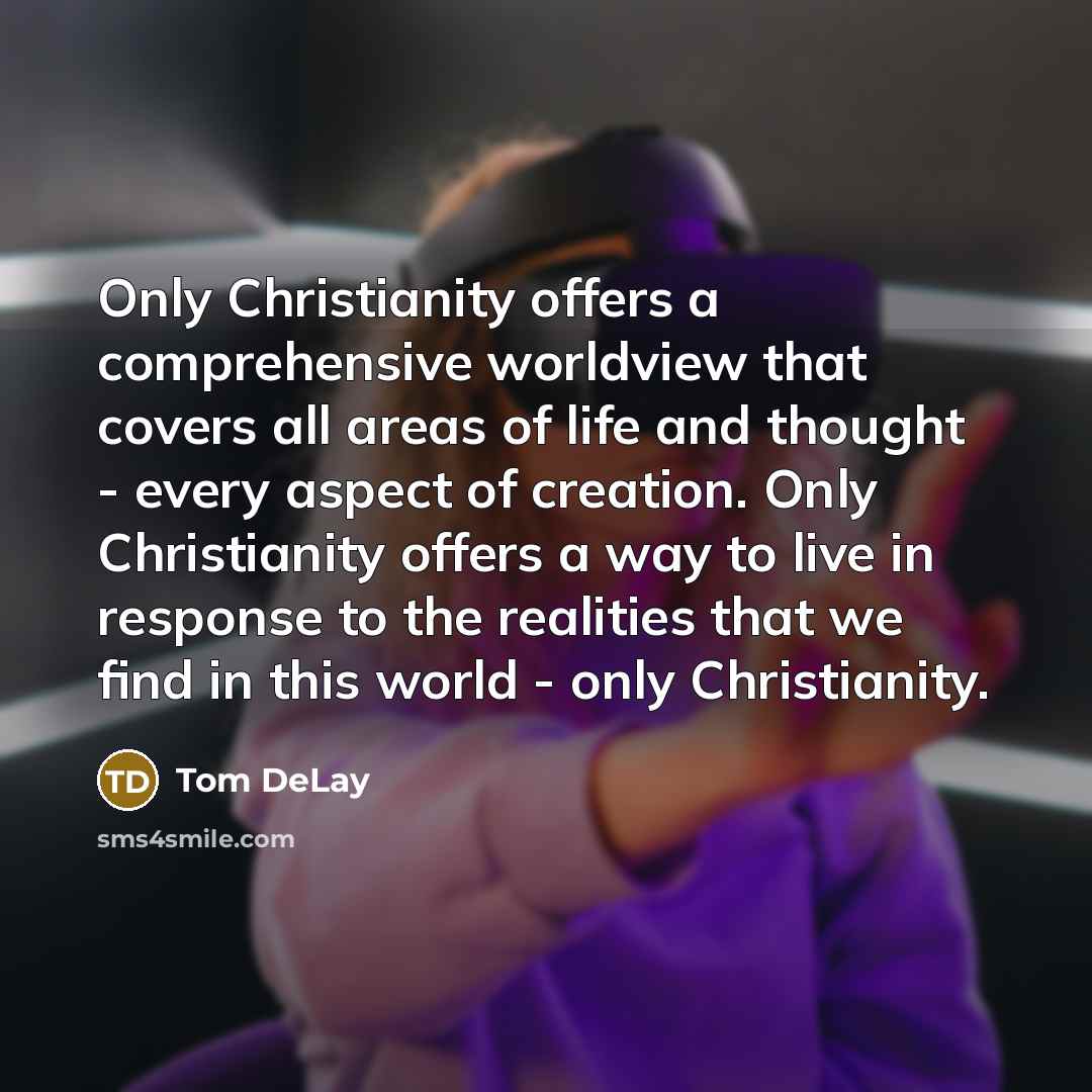 “Only Christianity offers a comprehensive worldview that covers all areas of life and thought - every aspect of creation. Only Christianity offers a way to live in response to the realities that we find in this world - only Christianity.” quote by Tom DeLay