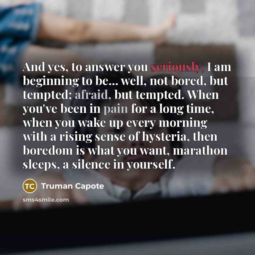 “And yes, to answer you seriously, I am beginning to be... well, not bored, but tempted; afraid, but tempted. When you've been in pain for a long time, when you wake up every morning with a rising sense of hysteria, then boredom is what you want, marathon sleeps, a silence in yourself.” quote by Truman Capote