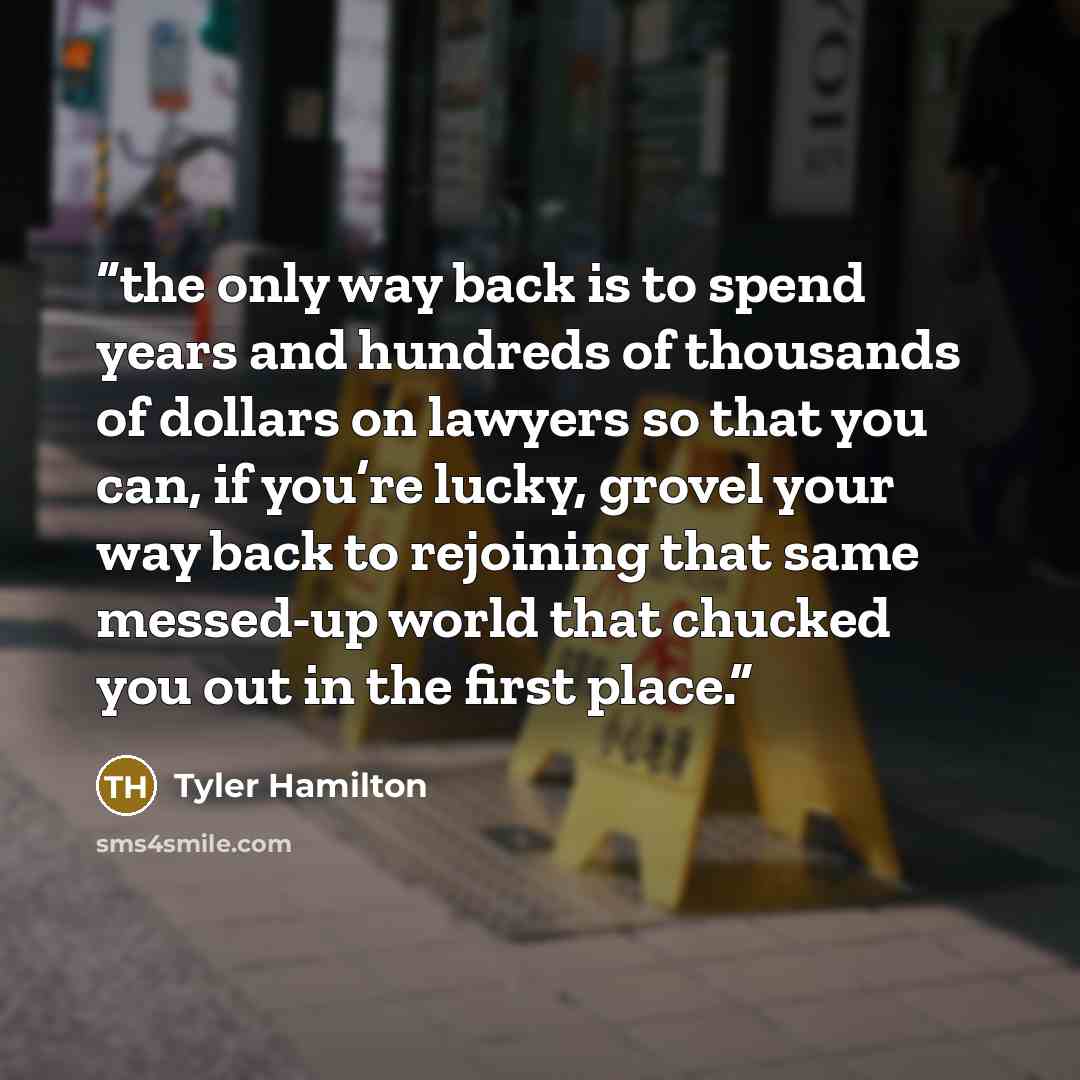 “the only way back is to spend years and hundreds of thousands of dollars on lawyers so that you can, if you’re lucky, grovel your way back to rejoining that same messed-up world that chucked you out in the first place.” quote by Tyler Hamilton