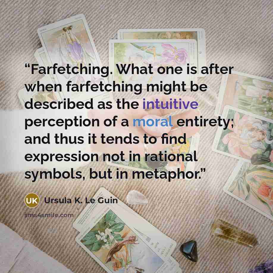 “Farfetching. What one is after when farfetching might be described as the intuitive perception of a moral entirety; and thus it tends to find expression not in rational symbols, but in metaphor.” quote by Ursula K. Le Guin