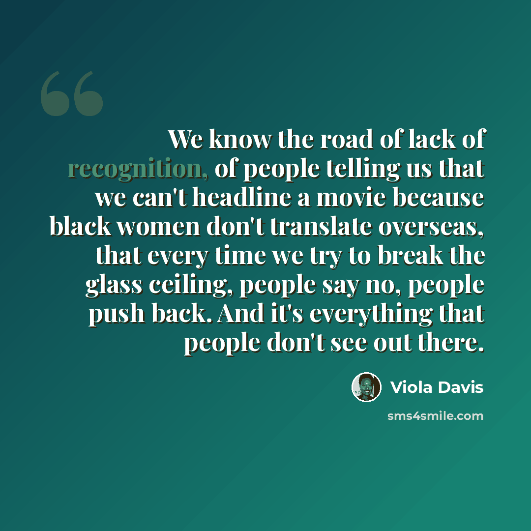 “We know the road of lack of recognition, of people telling us that we can't headline a movie because black women don't translate overseas, that every time we try to break the glass ceiling, people say no, people push back. And it's everything that people don't see out there.” quote by Viola Davis