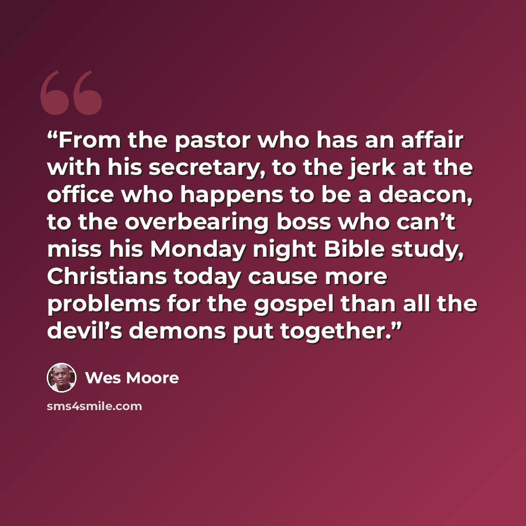 “From the pastor who has an affair with his secretary, to the jerk at the office who happens to be a deacon, to the overbearing boss who can’t miss his Monday night Bible study, Christians today cause more problems for the gospel than all the devil’s demons put together.” quote by Wes Moore