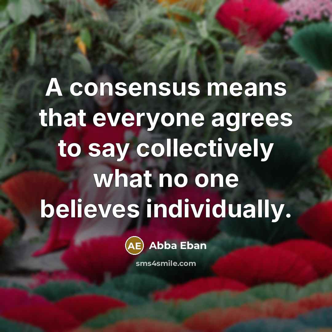 “A consensus means that everyone agrees to say collectively what no one believes individually.” quote by Abba Eban