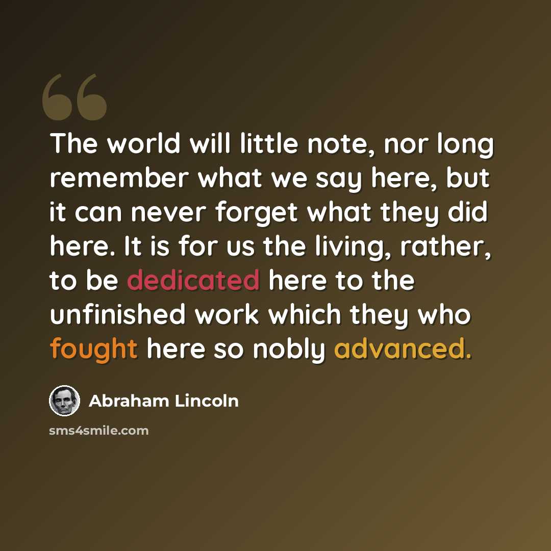 “The world will little note, nor long remember what we say here, but it can never forget what they did here. It is for us the living, rather, to be dedicated here to the unfinished work which they who fought here so nobly advanced.” quote by Abraham Lincoln
