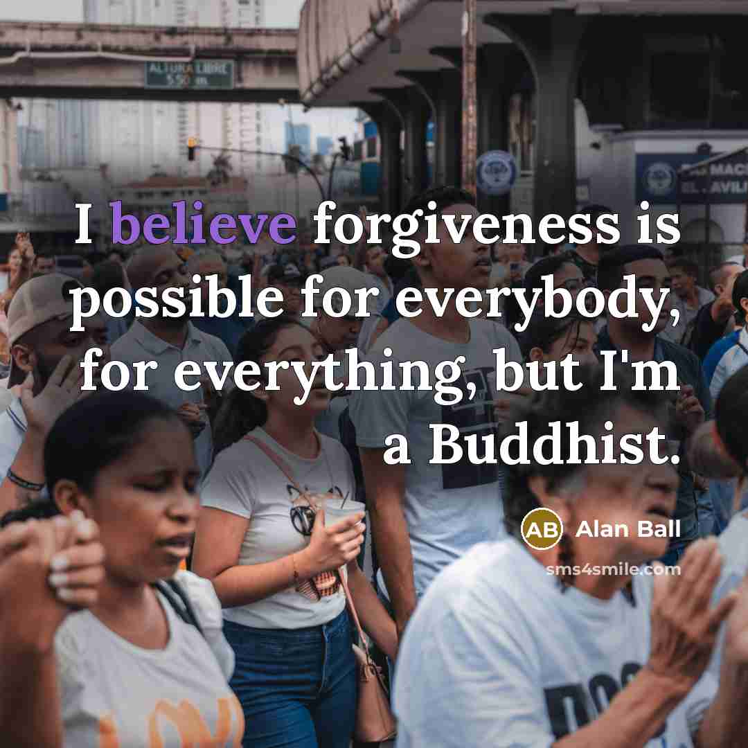 “I believe forgiveness is possible for everybody, for everything, but I'm a Buddhist.” quote by Alan Ball