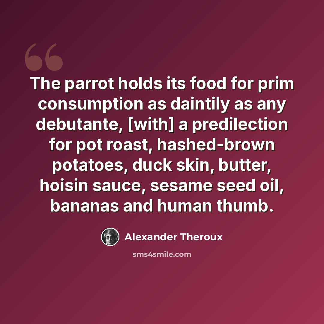 “The parrot holds its food for prim consumption as daintily as any debutante, [with] a predilection for pot roast, hashed-brown potatoes, duck skin, butter, hoisin sauce, sesame seed oil, bananas and human thumb.” quote by Alexander Theroux