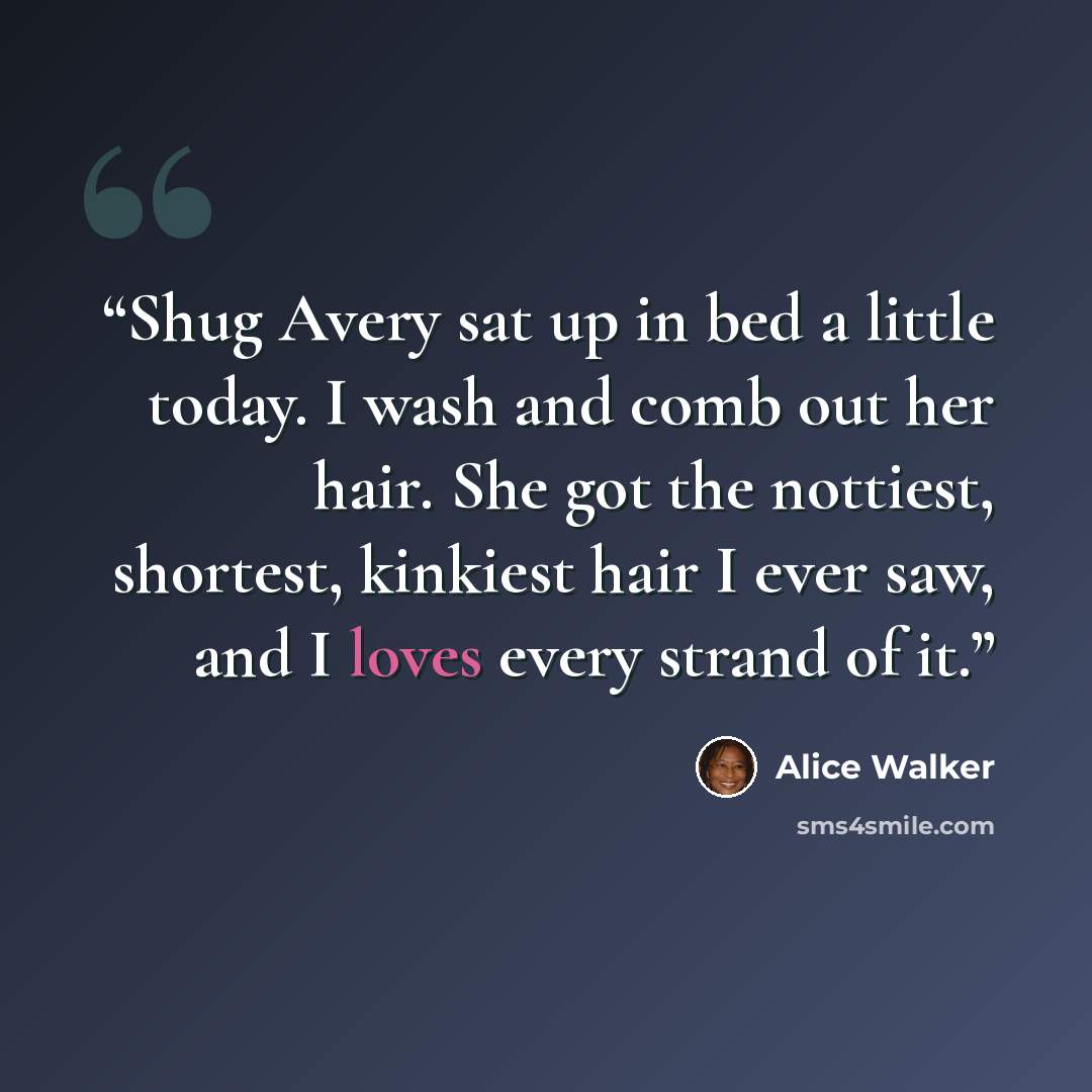 “Shug Avery sat up in bed a little today. I wash and comb out her hair. She got the nottiest, shortest, kinkiest hair I ever saw, and I loves every strand of it.” quote by Alice Walker