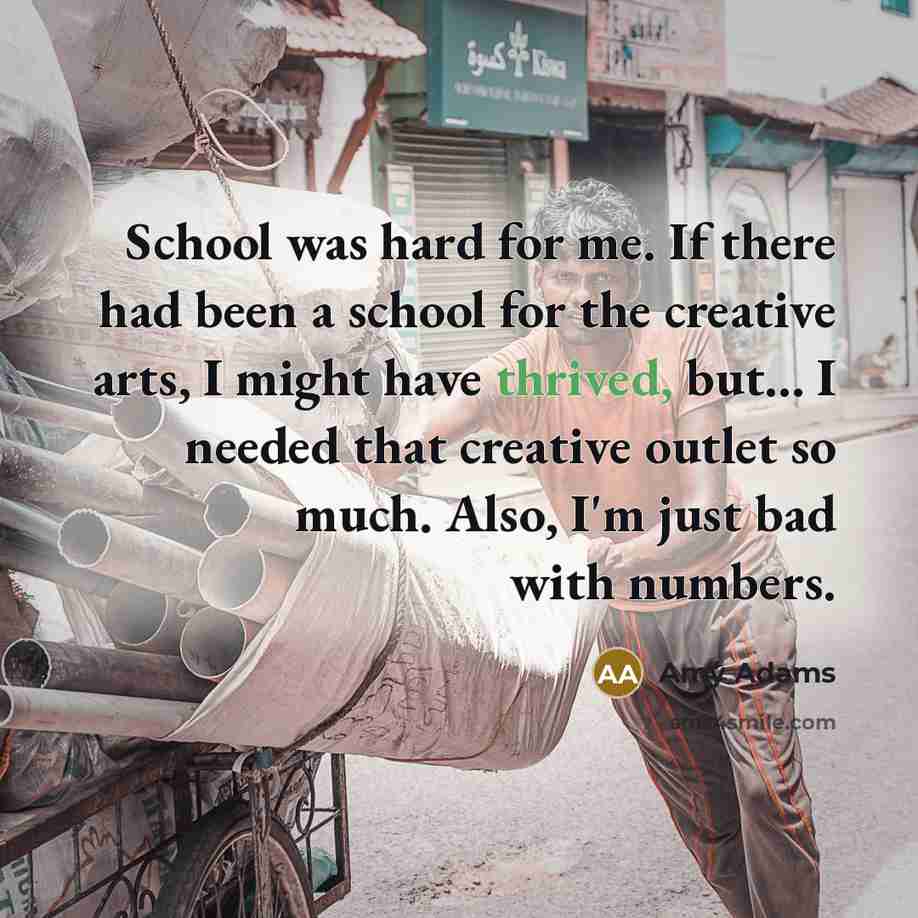 “School was hard for me. If there had been a school for the creative arts, I might have thrived, but... I needed that creative outlet so much. Also, I'm just bad with numbers.” quote by Amy Adams