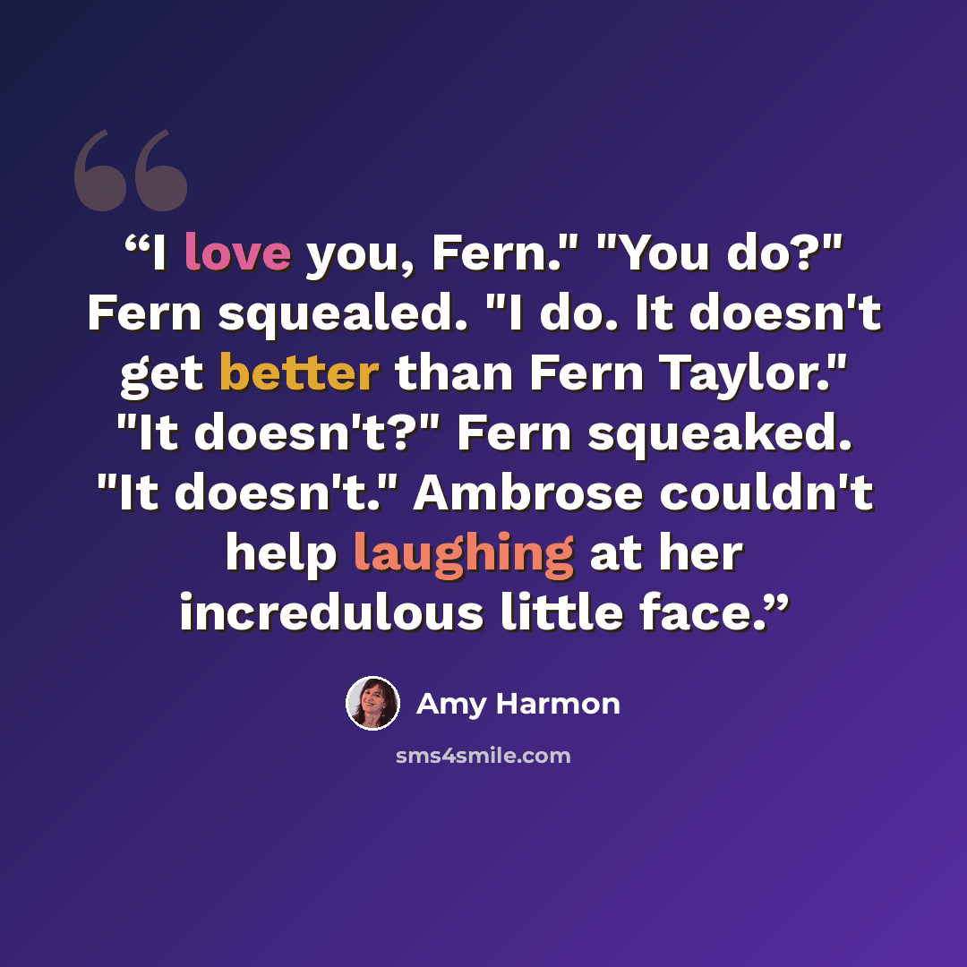 “I love you, Fern." "You do?" Fern squealed. "I do. It doesn't get better than Fern Taylor." "It doesn't?" Fern squeaked. "It doesn't." Ambrose couldn't help laughing at her incredulous little face.” quote by Amy Harmon