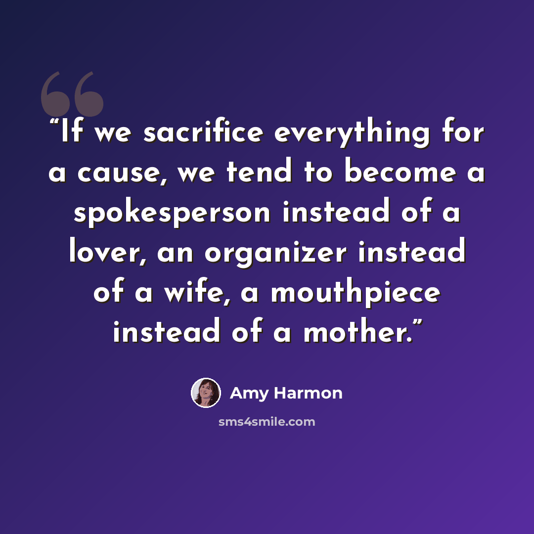 “If we sacrifice everything for a cause, we tend to become a spokesperson instead of a lover, an organizer instead of a wife, a mouthpiece instead of a mother.” quote by Amy Harmon