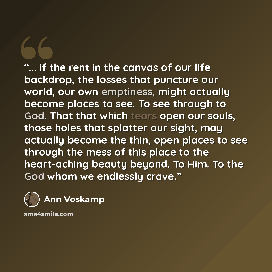 “... if the rent in the canvas of our life backdrop, the losses that puncture our world, our own emptiness, might actually become places to see. To see through to God. That that which tears open our souls, those holes that splatter our sight, may actually become the thin, open places to see through…” quote by Ann Voskamp