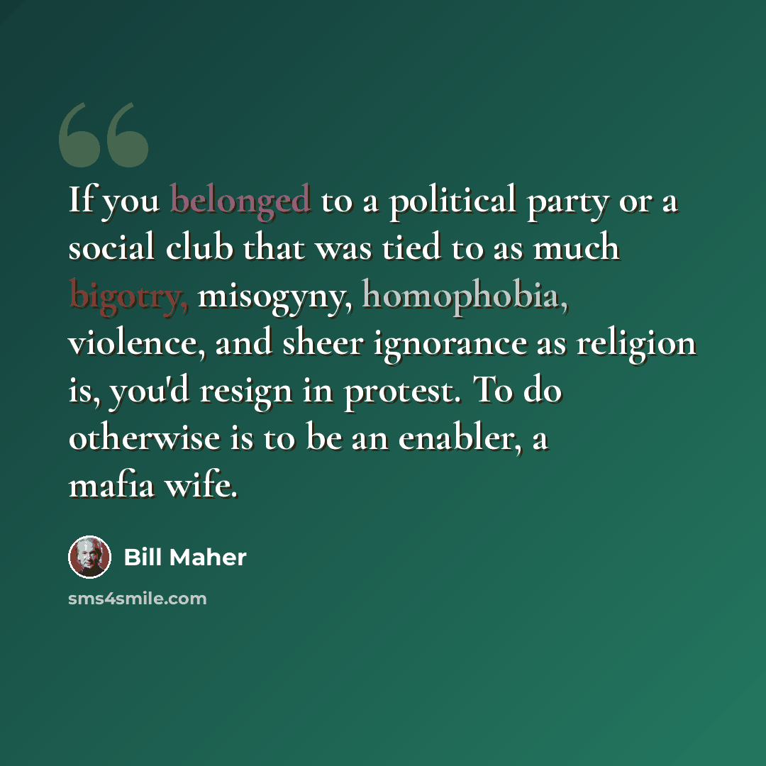“If you belonged to a political party or a social club that was tied to as much bigotry, misogyny, homophobia, violence, and sheer ignorance as religion is, you'd resign in protest. To do otherwise is to be an enabler, a mafia wife.” quote by Bill Maher