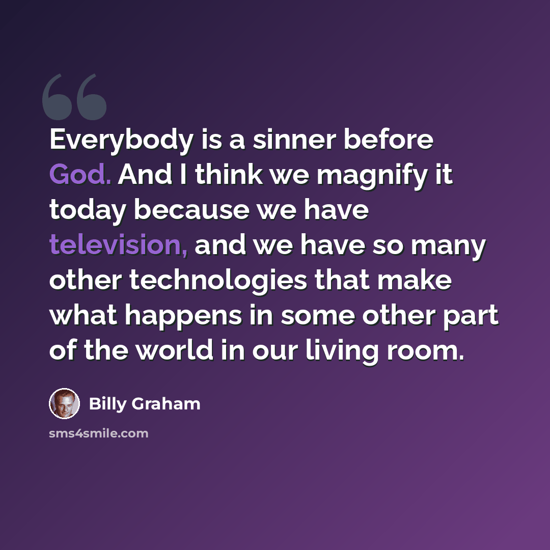 “Everybody is a sinner before God. And I think we magnify it today because we have television, and we have so many other technologies that make what happens in some other part of the world in our living room.” quote by Billy Graham