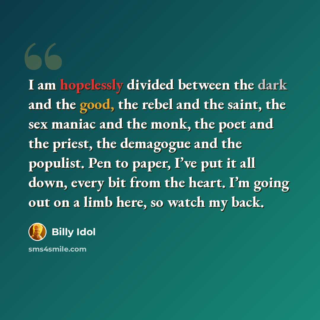 “I am hopelessly divided between the dark and the good, the rebel and the saint, the sex maniac and the monk, the poet and the priest, the demagogue and the populist. Pen to paper, I’ve put it all down, every bit from the heart. I’m going out on a limb here, so watch my back.” quote by Billy Idol