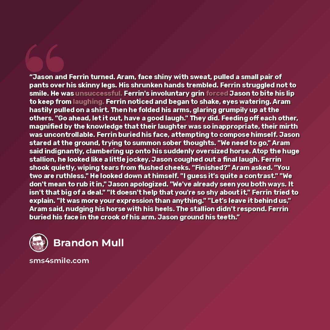 “Jason and Ferrin turned. Aram, face shiny with sweat, pulled a small pair of pants over his skinny legs. His shrunken hands trembled. Ferrin struggled not to smile. He was unsuccessful. Ferrin's involuntary grin forced Jason to bite his lip to keep from laughing. Ferrin noticed and began to shake…” quote by Brandon Mull