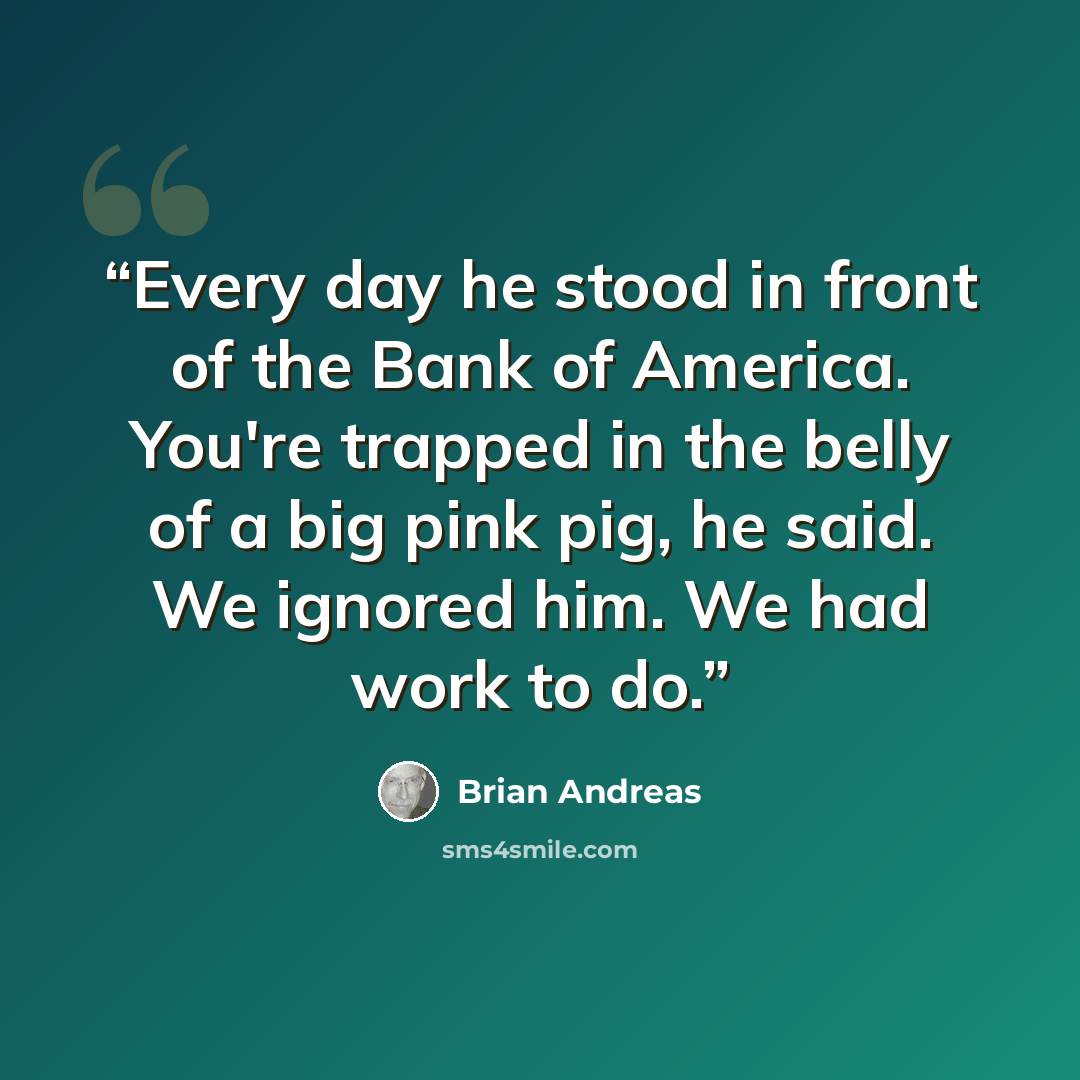“Every day he stood in front of the Bank of America. You're trapped in the belly of a big pink pig, he said. We ignored him. We had work to do.” quote by Brian Andreas