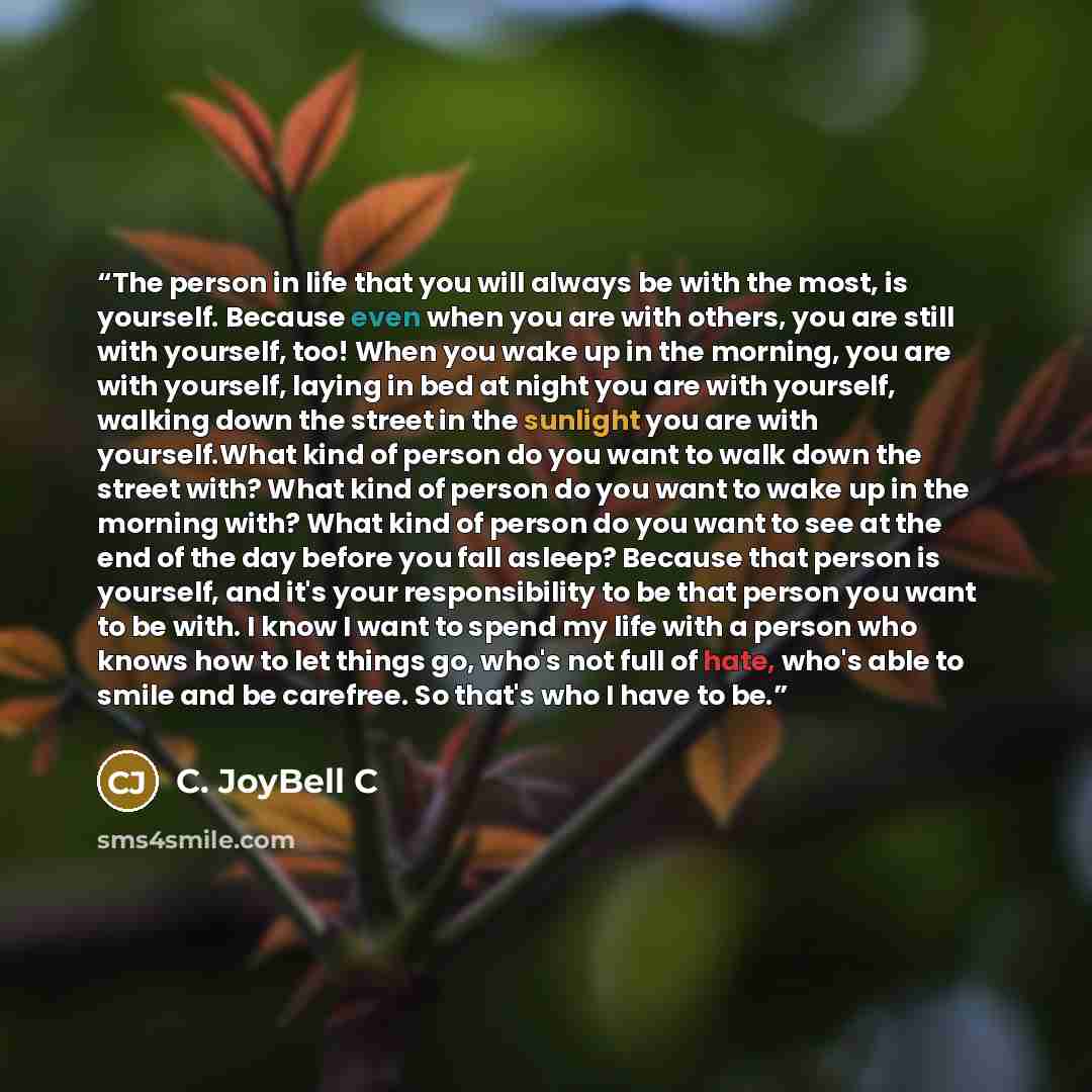 “The person in life that you will always be with the most, is yourself. Because even when you are with others, you are still with yourself, too! When you wake up in the morning, you are with yourself, laying in bed at night you are with yourself, walking down the street in the sunlight you are with…” quote by C. JoyBell C