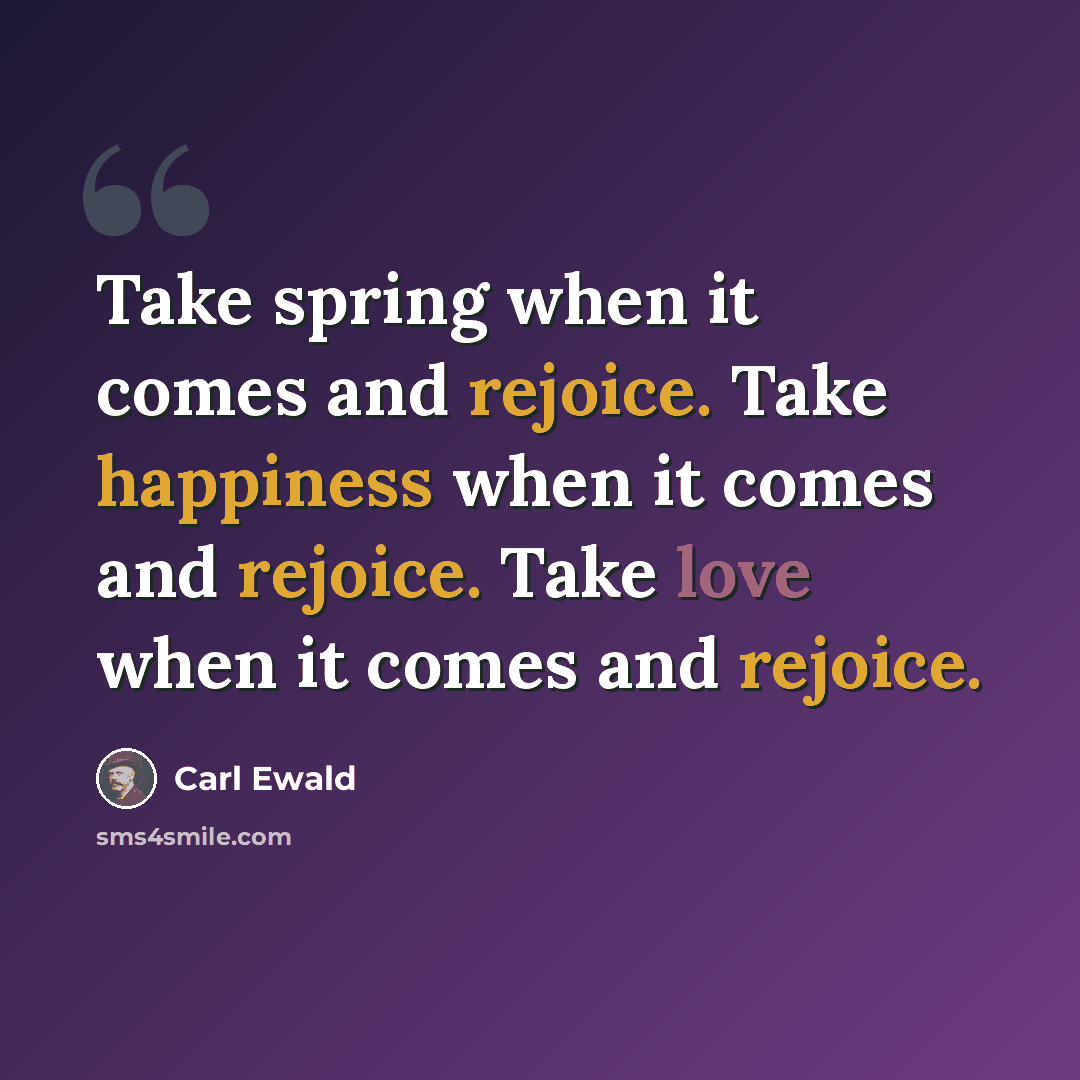 “Take spring when it comes and rejoice. Take happiness when it comes and rejoice. Take love when it comes and rejoice.” quote by Carl Ewald