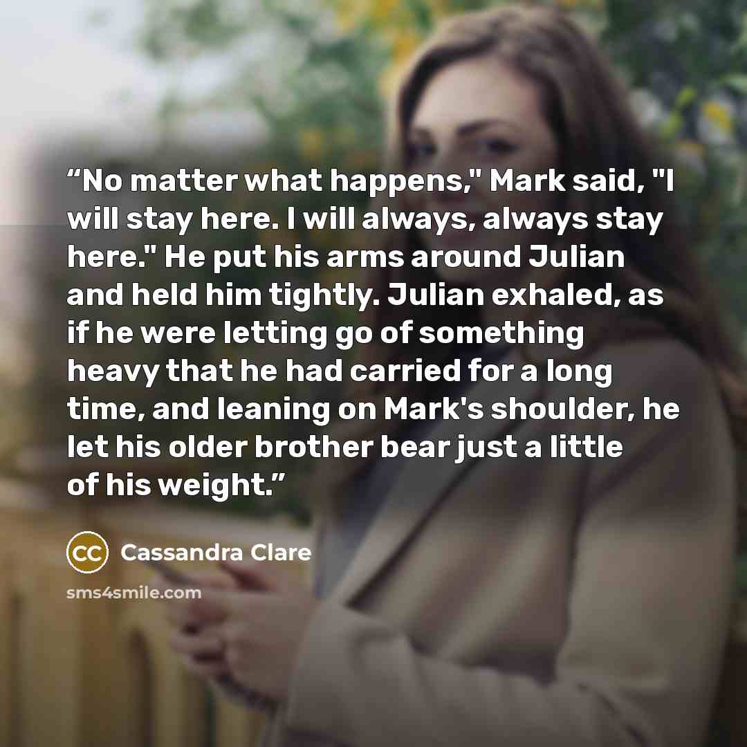 “No matter what happens," Mark said, "I will stay here. I will always, always stay here." He put his arms around Julian and held him tightly. Julian exhaled, as if he were letting go of something heavy that he had carried for a long time, and leaning on Mark's shoulder, he let his older brother…” quote by Cassandra Clare