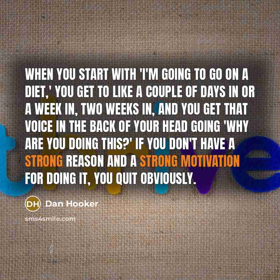 “When you start with 'I'm going to go on a diet,' you get to like a couple of days in or a week in, two weeks in, and you get that voice in the back of your head going 'why are you doing this?' If you don't have a strong reason and a strong motivation for doing it, you quit obviously.” quote by Dan Hooker