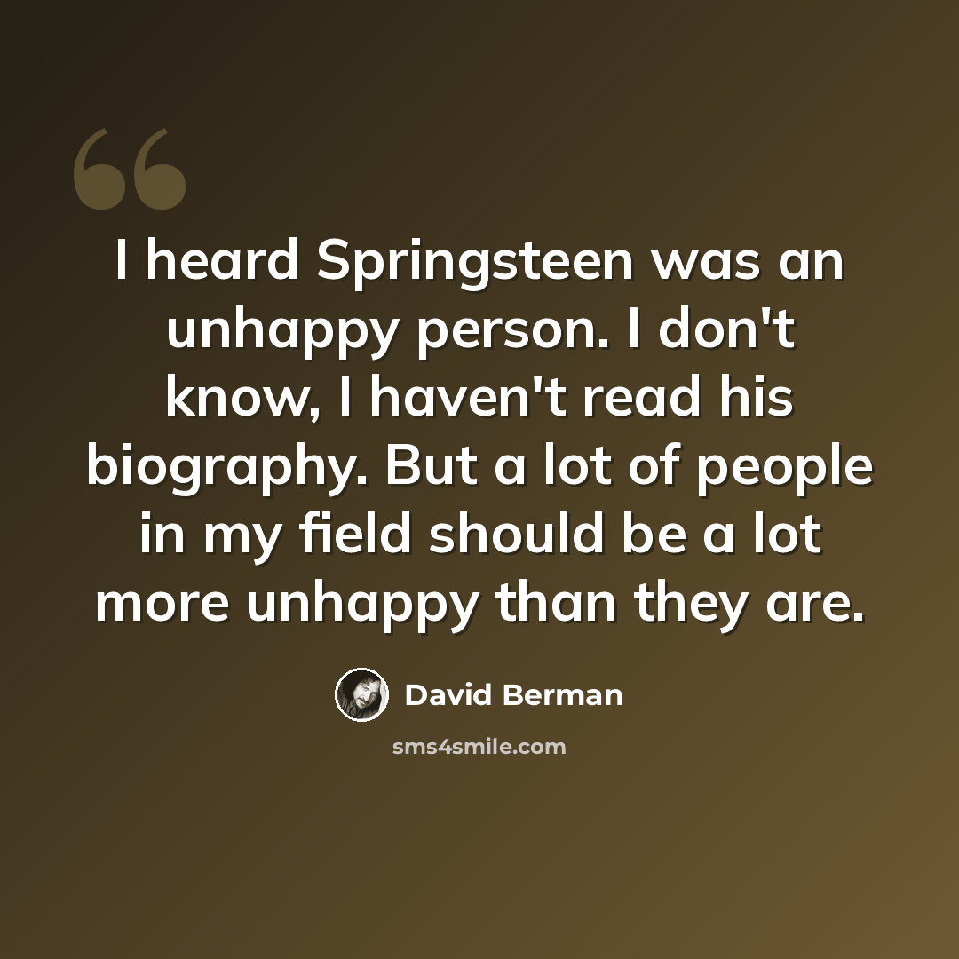 “I heard Springsteen was an unhappy person. I don't know, I haven't read his biography. But a lot of people in my field should be a lot more unhappy than they are.” quote by David Berman