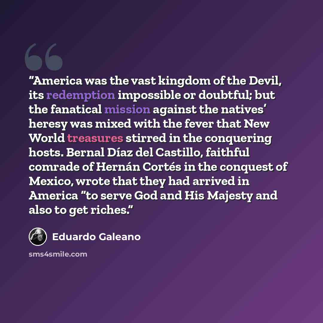 “America was the vast kingdom of the Devil, its redemption impossible or doubtful; but the fanatical mission against the natives’ heresy was mixed with the fever that New World treasures stirred in the conquering hosts. Bernal Díaz del Castillo, faithful comrade of Hernán Cortés in the conquest of…” quote by Eduardo Galeano