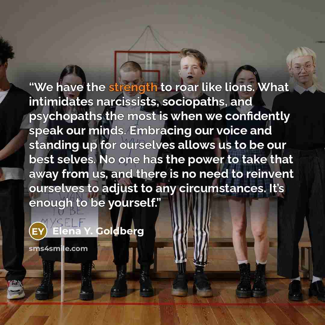 “We have the strength to roar like lions. What intimidates narcissists, sociopaths, and psychopaths the most is when we confidently speak our minds. Embracing our voice and standing up for ourselves allows us to be our best selves. No one has the power to take that away from us, and there is no…” quote by Elena Y. Goldberg