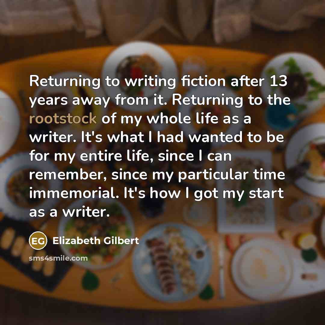 “Returning to writing fiction after 13 years away from it. Returning to the rootstock of my whole life as a writer. It's what I had wanted to be for my entire life, since I can remember, since my particular time immemorial. It's how I got my start as a writer.” quote by Elizabeth Gilbert