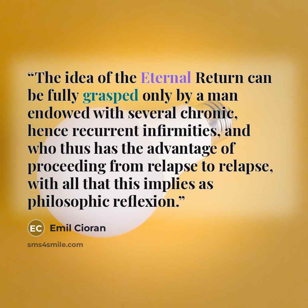 “The idea of the Eternal Return can be fully grasped only by a man endowed with several chronic, hence recurrent infirmities, and who thus has the advantage of proceeding from relapse to relapse, with all that this implies as philosophic reflexion.” quote by Emil Cioran