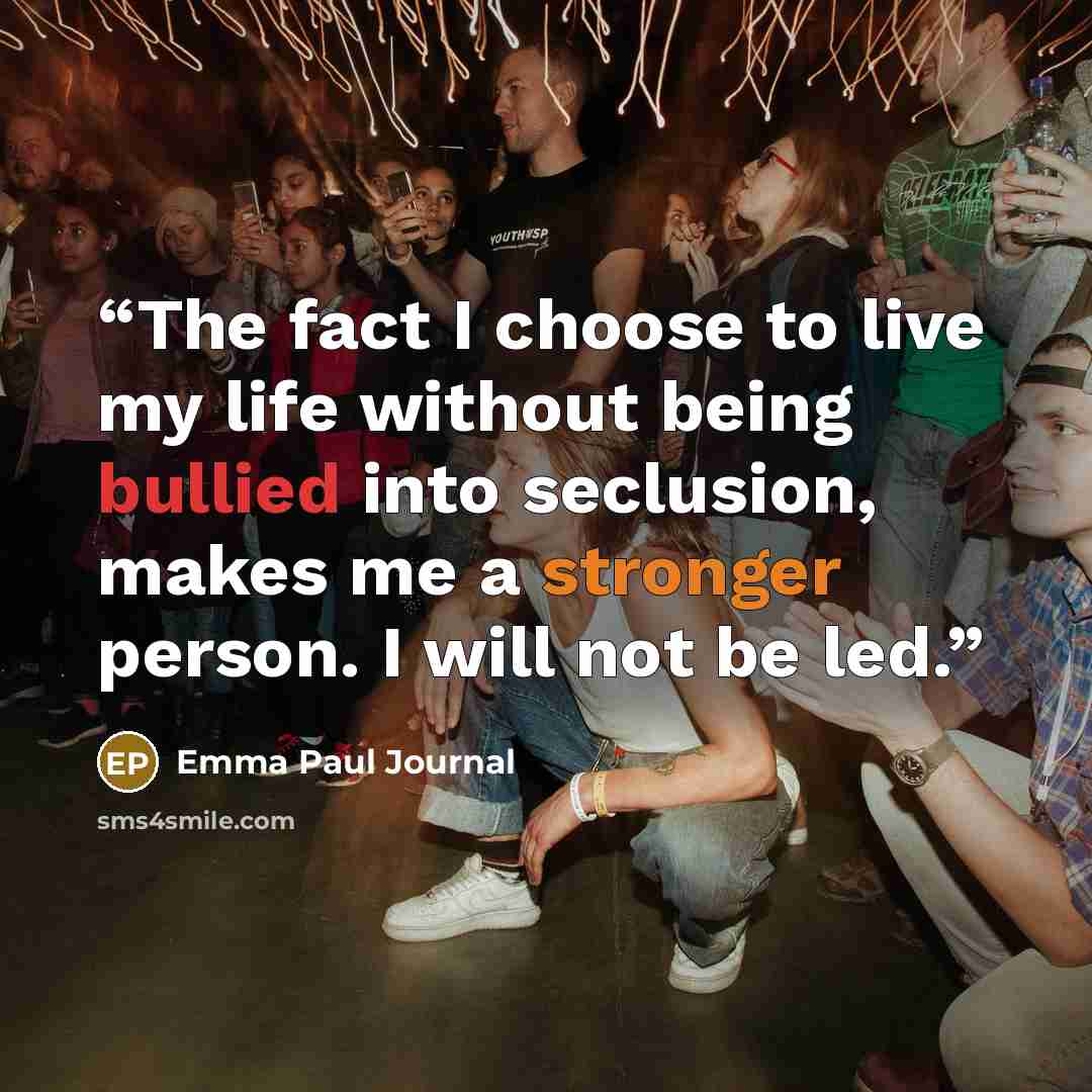 “The fact I choose to live my life without being bullied into seclusion, makes me a stronger person. I will not be led.” quote by Emma Paul Journal