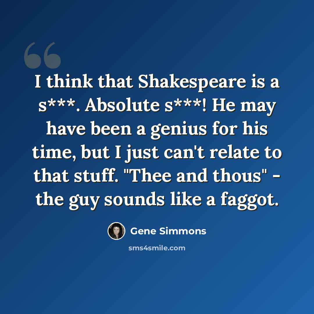 “I think that Shakespeare is a s***. Absolute s***! He may have been a genius for his time, but I just can't relate to that stuff. "Thee and thous" - the guy sounds like a faggot.” quote by Gene Simmons