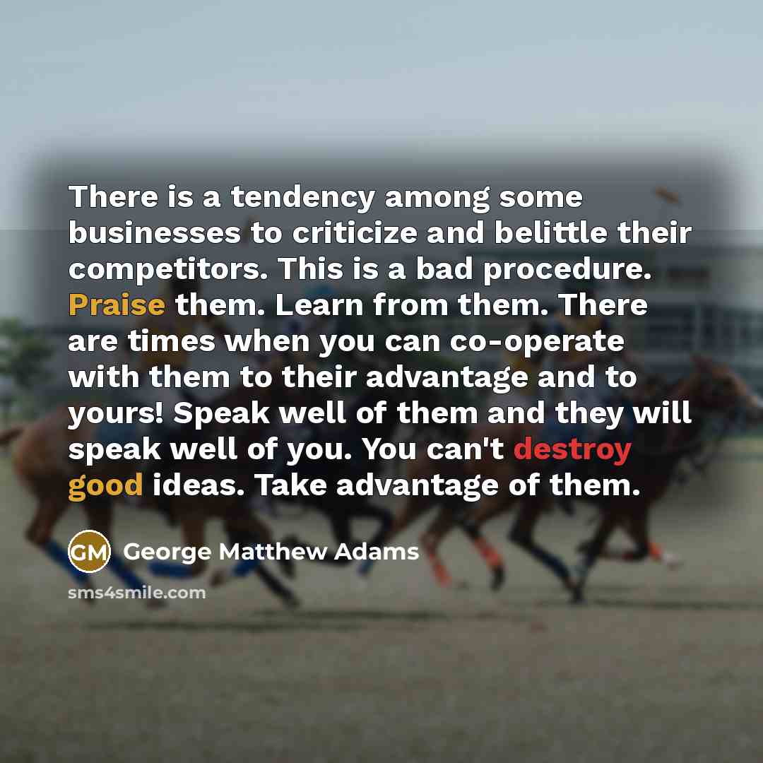 “There is a tendency among some businesses to criticize and belittle their competitors. This is a bad procedure. Praise them. Learn from them. There are times when you can co-operate with them to their advantage and to yours! Speak well of them and they will speak well of you. You can't destroy…” quote by George Matthew Adams