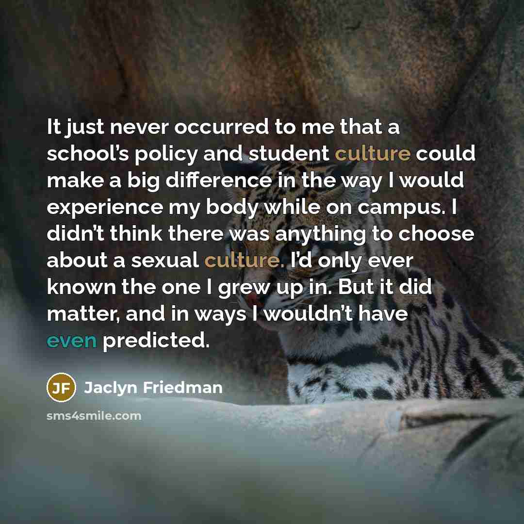 “It just never occurred to me that a school’s policy and student culture could make a big difference in the way I would experience my body while on campus. I didn’t think there was anything to choose about a sexual culture. I’d only ever known the one I grew up in. But it did matter, and in ways I…” quote by Jaclyn Friedman