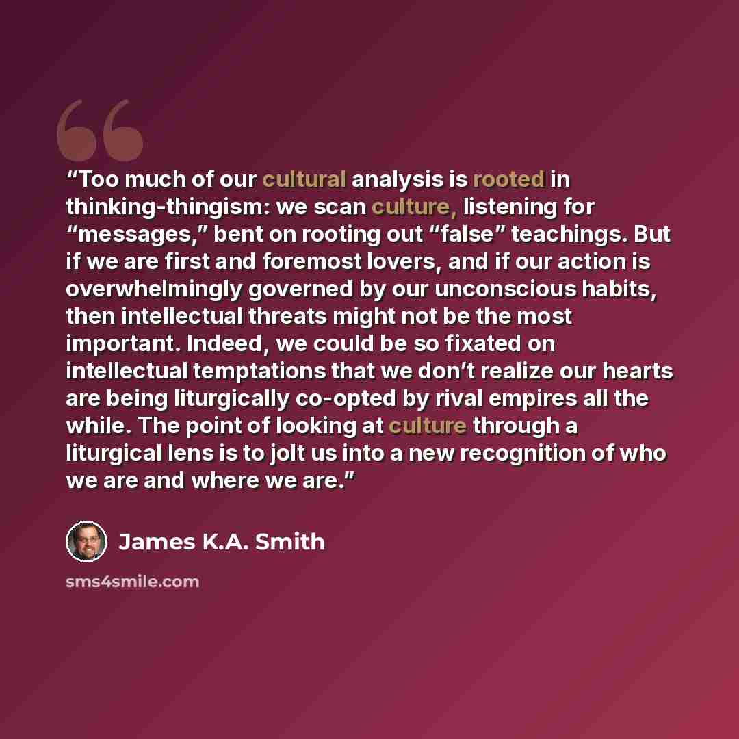 “Too much of our cultural analysis is rooted in thinking-thingism: we scan culture, listening for “messages,” bent on rooting out “false” teachings. But if we are first and foremost lovers, and if our action is overwhelmingly governed by our unconscious habits, then intellectual threats might not…” quote by James K.A. Smith
