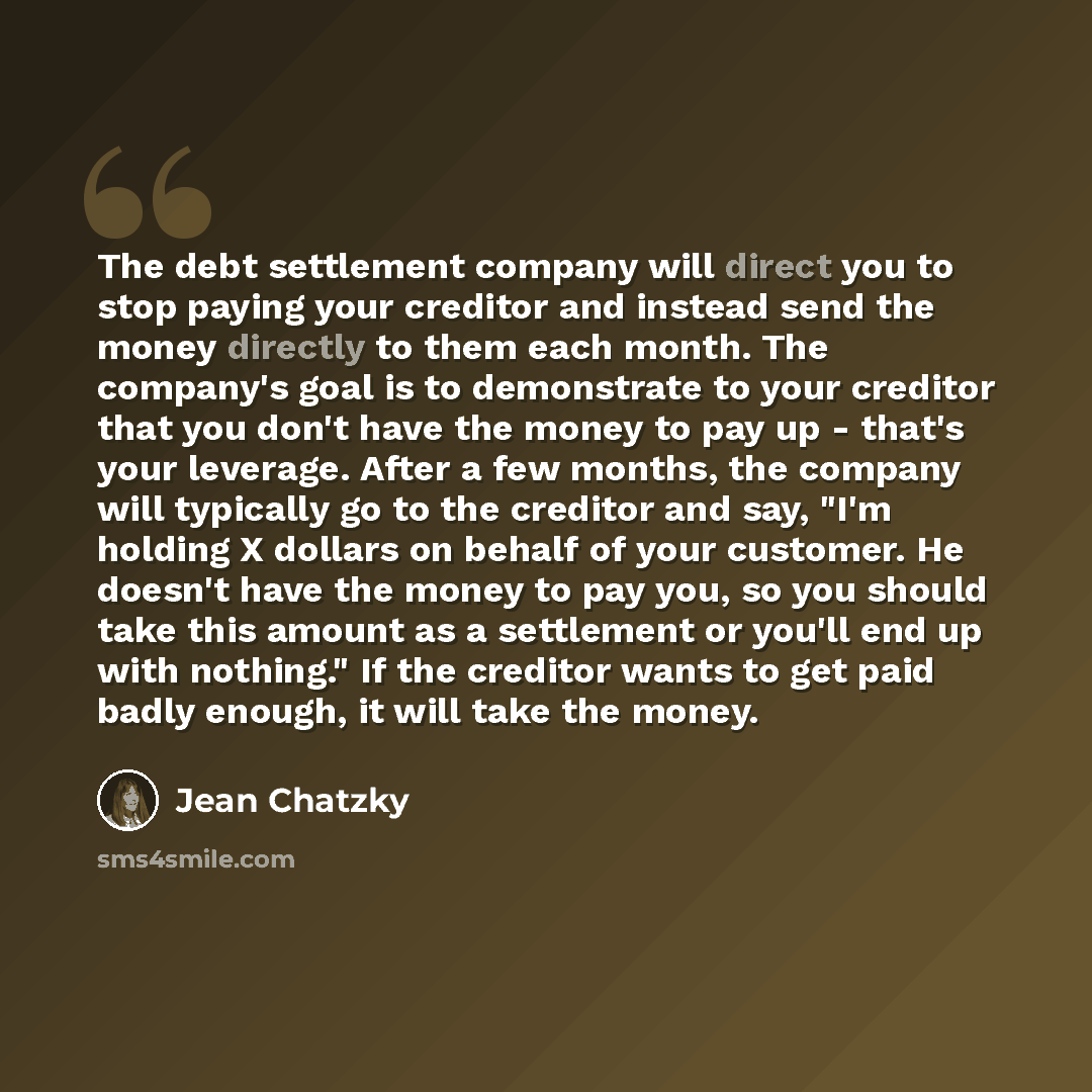“The debt settlement company will direct you to stop paying your creditor and instead send the money directly to them each month. The company's goal is to demonstrate to your creditor that you don't have the money to pay up - that's your leverage. After a few months, the company will typically go…” quote by Jean Chatzky