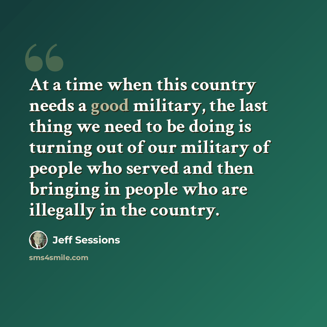 “At a time when this country needs a good military, the last thing we need to be doing is turning out of our military of people who served and then bringing in people who are illegally in the country.” quote by Jeff Sessions
