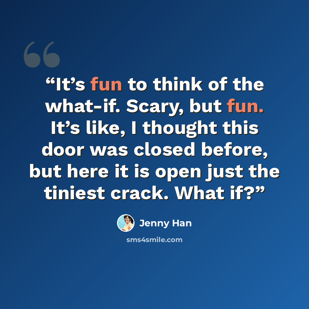 “It’s fun to think of the what-if. Scary, but fun. It’s like, I thought this door was closed before, but here it is open just the tiniest crack. What if?” quote by Jenny Han