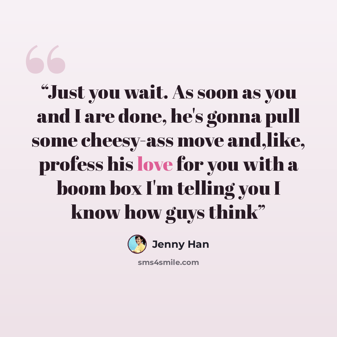 “Just you wait. As soon as you and I are done, he's gonna pull some cheesy-ass move and,like, profess his love for you with a boom box I'm telling you I know how guys think” quote by Jenny Han