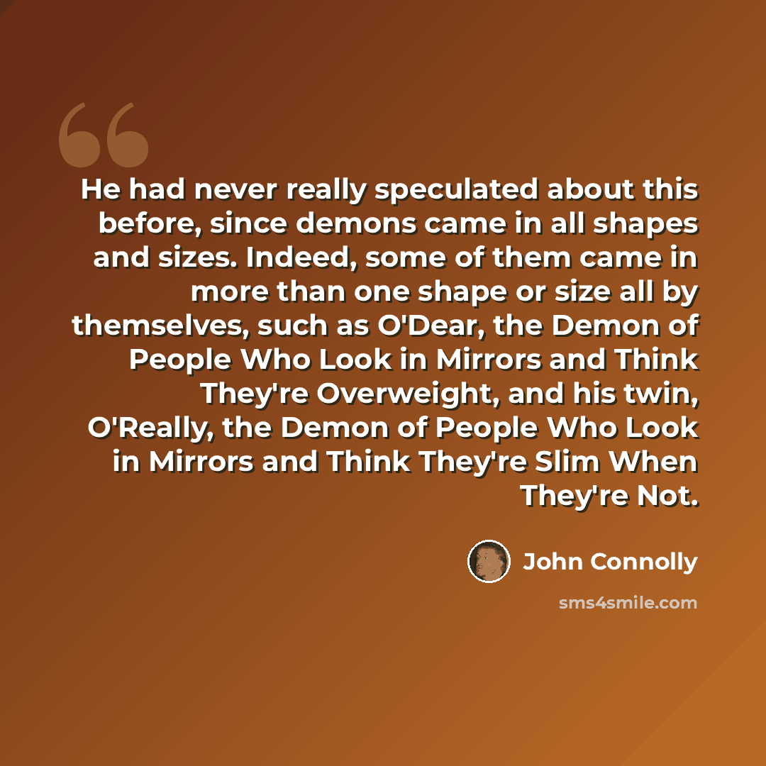 “He had never really speculated about this before, since demons came in all shapes and sizes. Indeed, some of them came in more than one shape or size all by themselves, such as O'Dear, the Demon of People Who Look in Mirrors and Think They're Overweight, and his twin, O'Really, the Demon of People…” quote by John Connolly