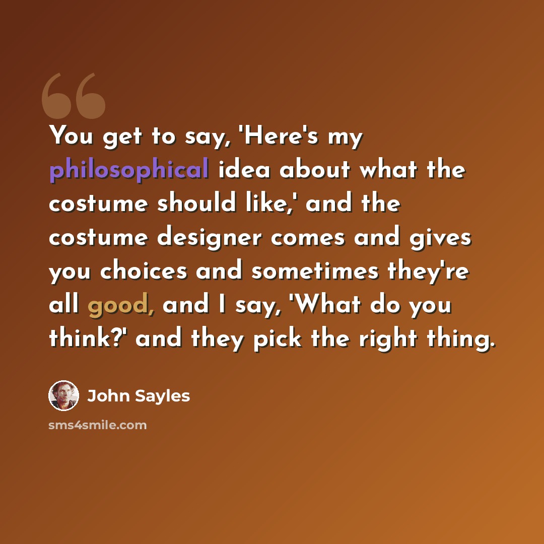“You get to say, 'Here's my philosophical idea about what the costume should like,' and the costume designer comes and gives you choices and sometimes they're all good, and I say, 'What do you think?' and they pick the right thing.” quote by John Sayles