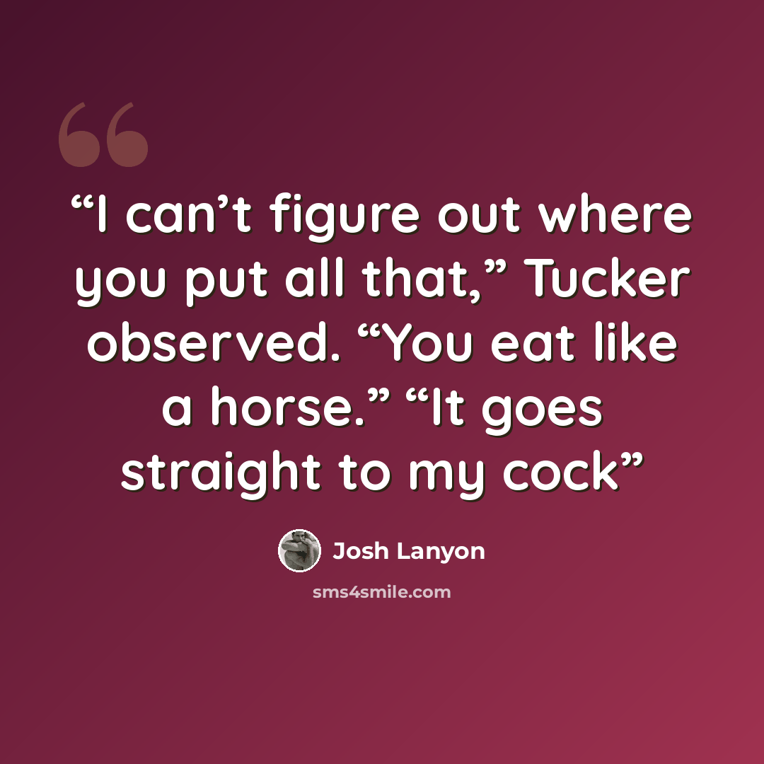 “I can’t figure out where you put all that,” Tucker observed. “You eat like a horse.” “It goes straight to my cock” quote by Josh Lanyon