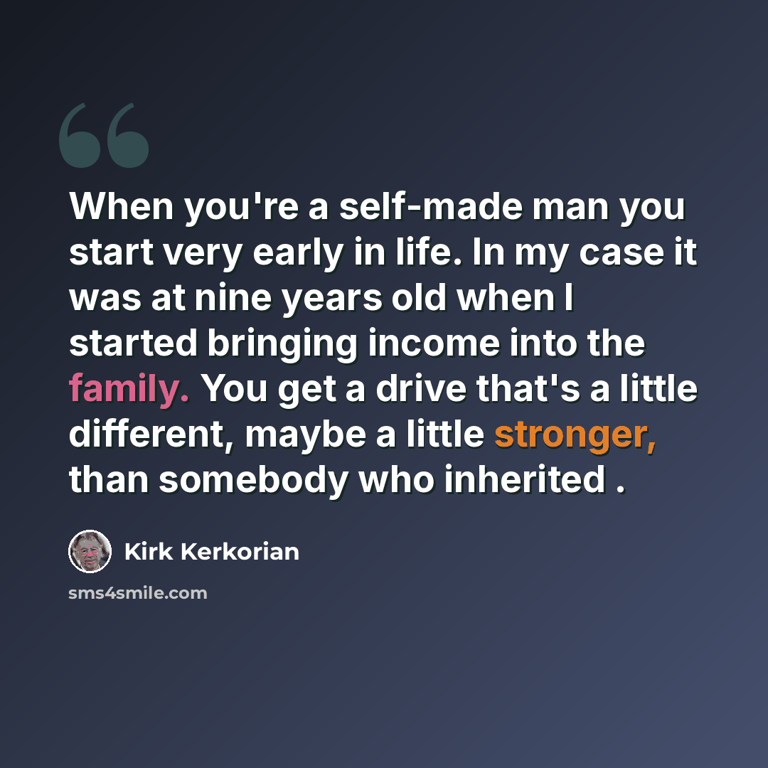“When you're a self-made man you start very early in life. In my case it was at nine years old when I started bringing income into the family. You get a drive that's a little different, maybe a little stronger, than somebody who inherited .” quote by Kirk Kerkorian