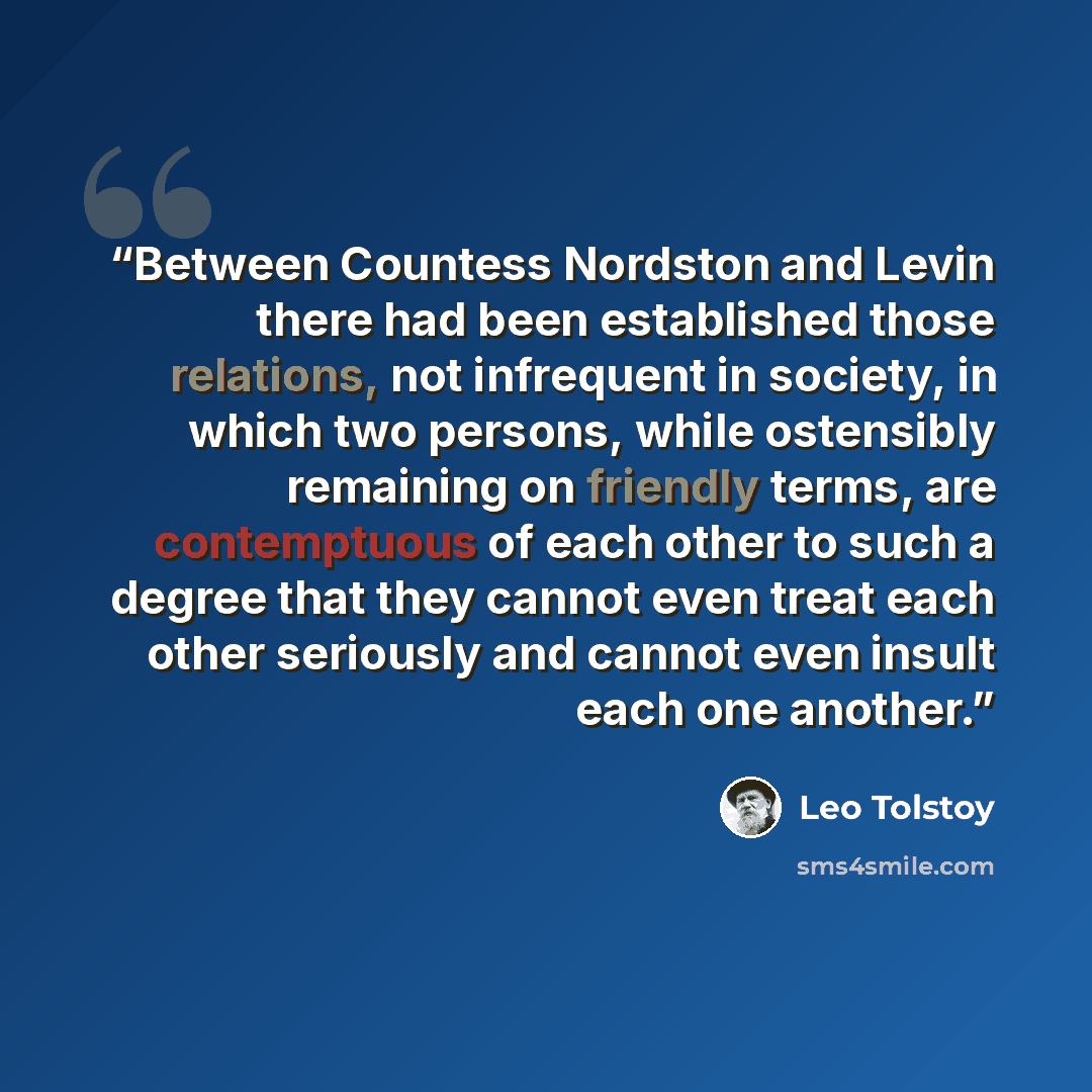 “Between Countess Nordston and Levin there had been established those relations, not infrequent in society, in which two persons, while ostensibly remaining on friendly terms, are contemptuous of each other to such a degree that they cannot even treat each other seriously and cannot even insult…” quote by Leo Tolstoy