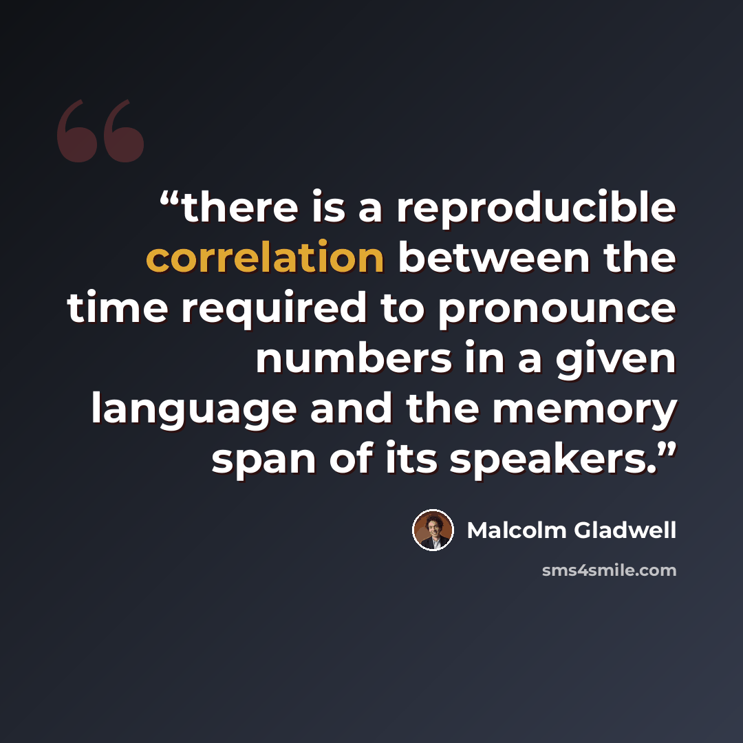 “there is a reproducible correlation between the time required to pronounce numbers in a given language and the memory span of its speakers.” quote by Malcolm Gladwell