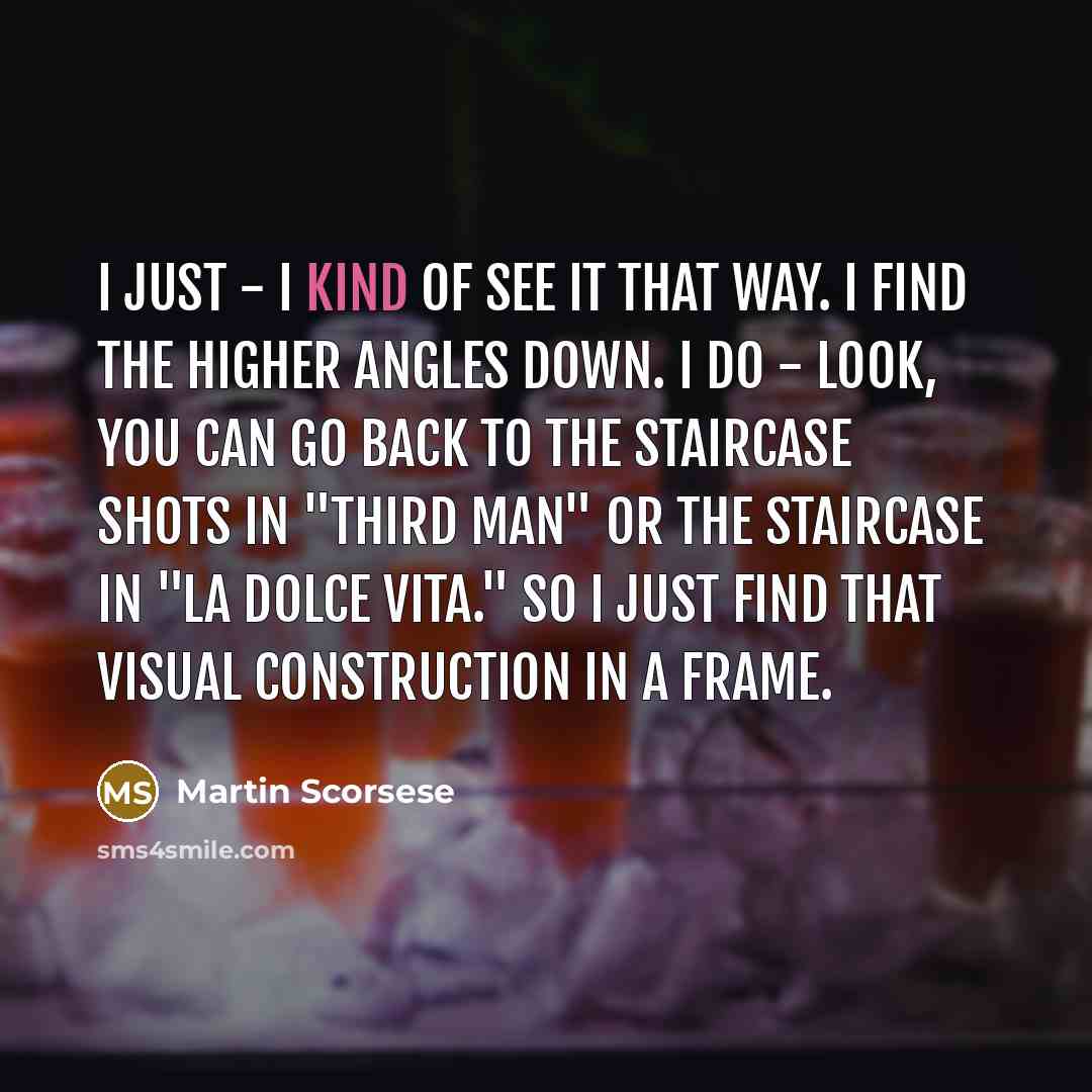 “I just - I kind of see it that way. I find the higher angles down. I do - look, you can go back to the staircase shots in "Third Man" or the staircase in "La Dolce Vita." So I just find that visual construction in a frame.” quote by Martin Scorsese